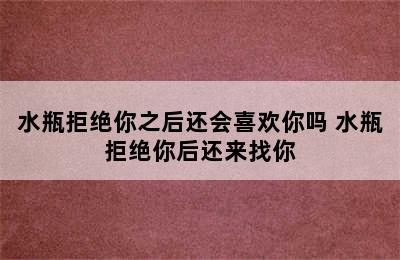 水瓶拒绝你之后还会喜欢你吗 水瓶拒绝你后还来找你